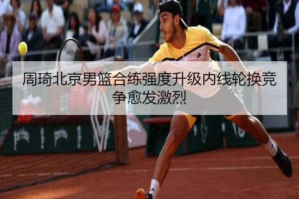 周琦北京男篮合练强度升级内线轮换竞争愈发激烈(MKSPORTS)